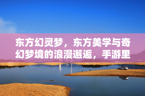 东方幻灵梦,东方美学与奇幻梦境的浪漫邂逅,手游里的诗意冒险新体验 东方幻灵梦,东方美学与奇幻梦境的浪漫邂逅,手游里的诗意冒险新体验