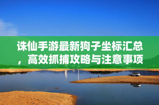 诛仙手游最新狗子坐标汇总,高效抓捕攻略与注意事项 诛仙手游最新狗子坐标汇总,高效抓捕攻略与注意事项
