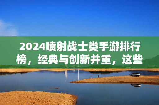 2024喷射战士类手游排行榜，经典与创新并重，这些射击策略游戏让你热血沸腾