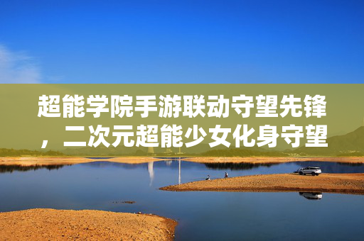 超能学院手游联动守望先锋，二次元超能少女化身守望英雄，热血竞技再燃青春