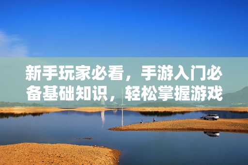 新手玩家必看,手游入门必备基础知识,轻松掌握游戏新世界 新手玩家必看,手游入门必备基础知识,轻松掌握游戏新世界