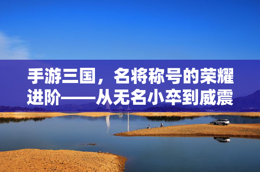 手游三国,名将称号的荣耀进阶——从无名小卒到威震四方的传奇之路 手游三国,名将称号的荣耀进阶——从无名小卒到威震四方的传奇之路