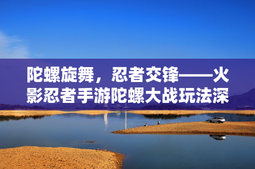 陀螺旋舞,忍者交锋——火影忍者手游陀螺大战玩法深度解析 陀螺旋舞,忍者交锋——火影忍者手游陀螺大战玩法深度解析