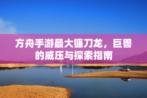 方舟手游最大镰刀龙,巨兽的威压与探索指南 方舟手游最大镰刀龙,巨兽的威压与探索指南