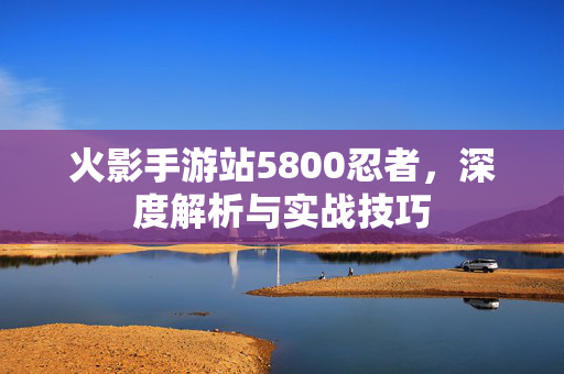 火影手游站5800忍者,深度解析与实战技巧 火影手游站5800忍者,深度解析与实战技巧