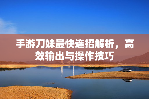 手游刀妹最快连招解析,高效输出与操作技巧 手游刀妹最快连招解析,高效输出与操作技巧