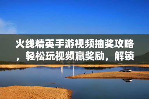 火线精英手游视频抽奖攻略,轻松玩视频赢奖励,解锁游戏福利新玩法! 火线精英手游视频抽奖攻略,轻松玩视频赢奖励,解锁游戏福利新玩法!