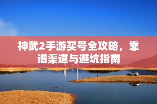 神武2手游买号全攻略,靠谱渠道与避坑指南 神武2手游买号全攻略,靠谱渠道与避坑指南
