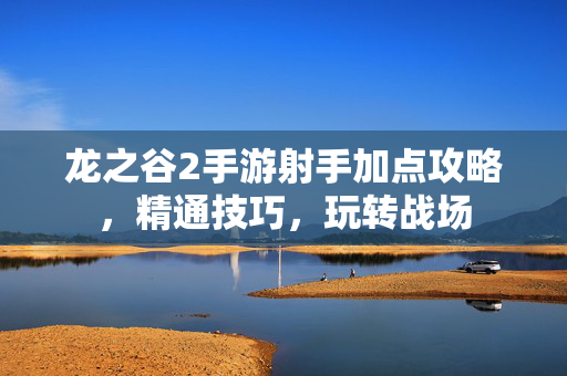 龙之谷2手游射手加点攻略,精通技巧,玩转战场 龙之谷2手游射手加点攻略,精通技巧,玩转战场