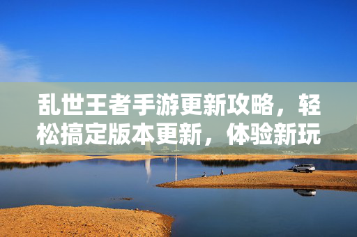 乱世王者手游更新攻略，轻松搞定版本更新，体验新玩法与新内容！