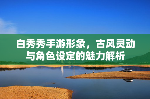 白秀秀手游形象,古风灵动与角色设定的魅力解析 白秀秀手游形象,古风灵动与角色设定的魅力解析
