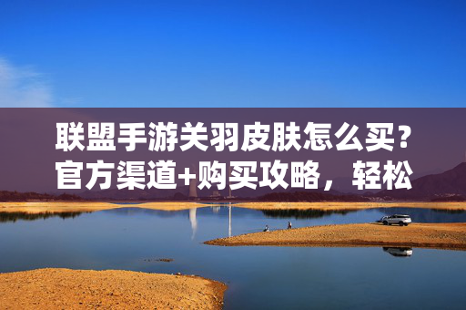 联盟手游关羽皮肤怎么买?官方渠道+购买攻略,轻松解锁经典战甲 联盟手游关羽皮肤怎么买?官方渠道+购买攻略,轻松解锁经典战甲
