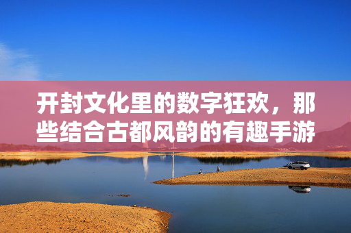 开封文化里的数字狂欢，那些结合古都风韵的有趣手游推荐