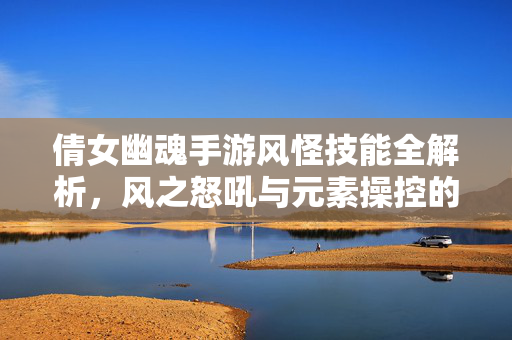 倩女幽魂手游风怪技能全解析，风之怒吼与元素操控的战斗艺术
