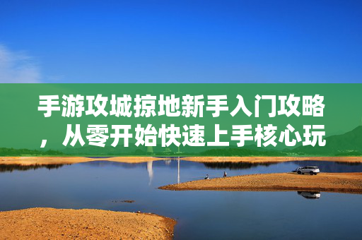 手游攻城掠地新手入门攻略，从零开始快速上手核心玩法与技巧解析