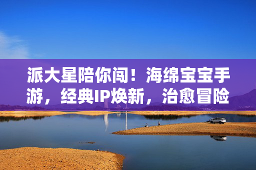 派大星陪你闯!海绵宝宝手游,经典IP焕新,治愈冒险与角色羁绊的甜蜜之旅 派大星陪你闯!海绵宝宝手游,经典IP焕新,治愈冒险与角色羁绊的甜蜜之旅
