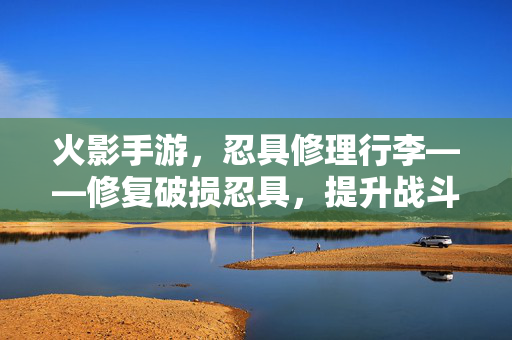 火影手游,忍具修理行李——修复破损忍具,提升战斗实力,让你的忍者装备焕新 火影手游,忍具修理行李——修复破损忍具,提升战斗实力,让你的忍者装备焕新
