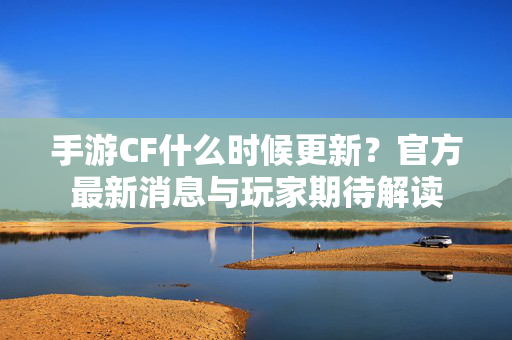 手游CF什么时候更新?官方最新消息与玩家期待解读 手游CF什么时候更新?官方最新消息与玩家期待解读