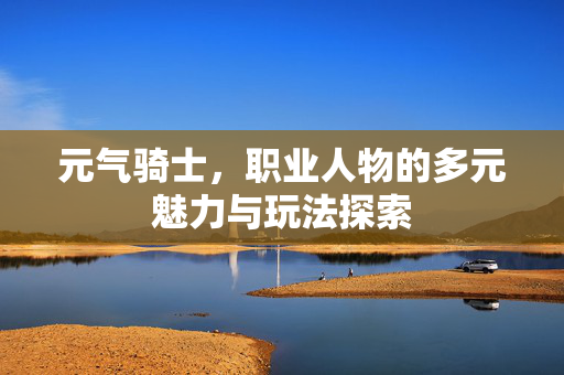 元气骑士,职业人物的多元魅力与玩法探索 元气骑士,职业人物的多元魅力与玩法探索