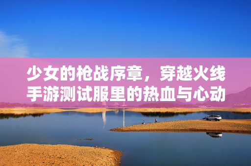 少女的枪战序章,穿越火线手游测试服里的热血与心动 少女的枪战序章,穿越火线手游测试服里的热血与心动