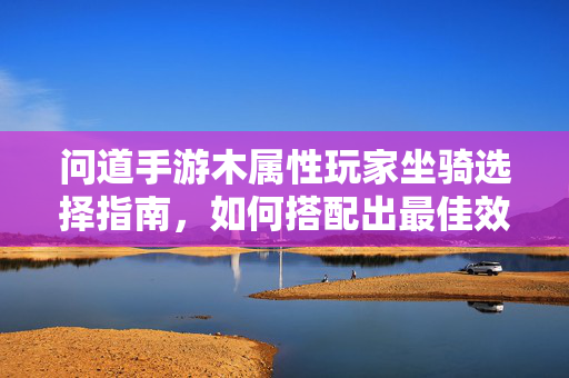 问道手游木属性玩家坐骑选择指南,如何搭配出最佳效果? 问道手游木属性玩家坐骑选择指南,如何搭配出最佳效果?