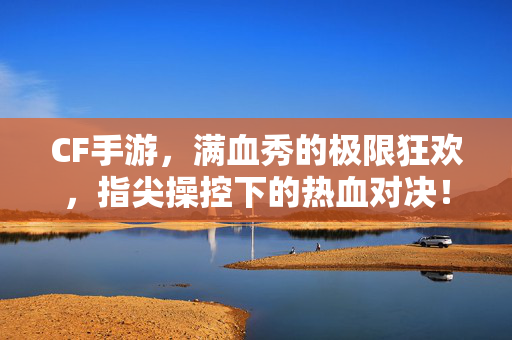 CF手游，满血秀的极限狂欢，指尖操控下的热血对决！