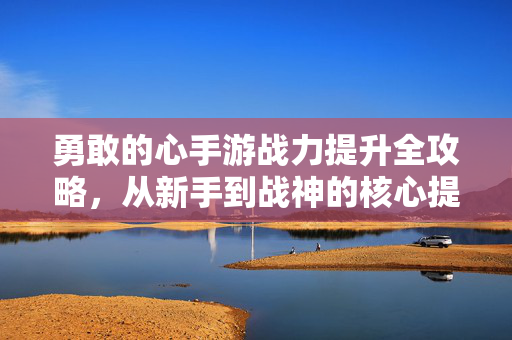 勇敢的心手游战力提升全攻略,从新手到战神的核心提升路径 勇敢的心手游战力提升全攻略,从新手到战神的核心提升路径