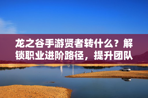 龙之谷手游贤者转什么?解锁职业进阶路径,提升团队辅助效率的奥秘 龙之谷手游贤者转什么?解锁职业进阶路径,提升团队辅助效率的奥秘