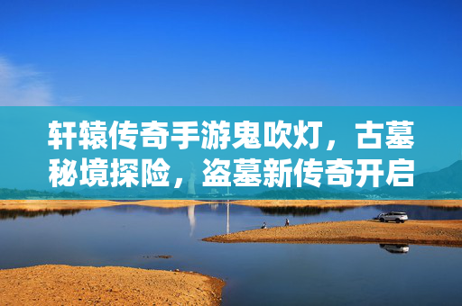 轩辕传奇手游鬼吹灯,古墓秘境探险,盗墓新传奇开启 轩辕传奇手游鬼吹灯,古墓秘境探险,盗墓新传奇开启