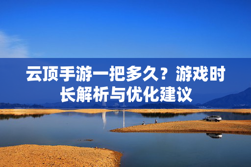 云顶手游一把多久?游戏时长解析与优化建议 云顶手游一把多久?游戏时长解析与优化建议