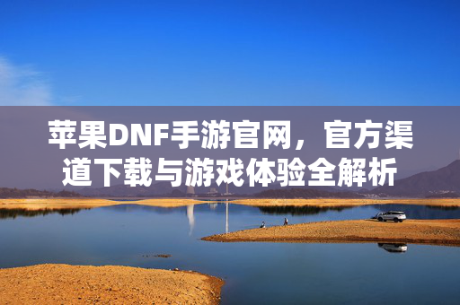 苹果DNF手游官网,官方渠道下载与游戏体验全解析 苹果DNF手游官网,官方渠道下载与游戏体验全解析