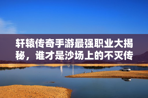轩辕传奇手游最强职业大揭秘,谁才是沙场上的不灭传说? 轩辕传奇手游最强职业大揭秘,谁才是沙场上的不灭传说?