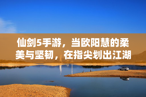 仙剑5手游,当欧阳慧的柔美与坚韧,在指尖划出江湖传奇 仙剑5手游,当欧阳慧的柔美与坚韧,在指尖划出江湖传奇