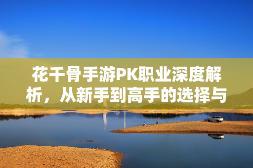 花千骨手游PK职业深度解析,从新手到高手的选择与策略指南 花千骨手游PK职业深度解析,从新手到高手的选择与策略指南
