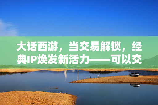 大话西游,当交易解锁,经典IP焕发新活力——可以交易的大话手游体验与思考 大话西游,当交易解锁,经典IP焕发新活力——可以交易的大话手游体验与思考