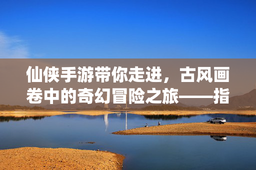 仙侠手游带你走进,古风画卷中的奇幻冒险之旅——指尖轻触,便闯入仙界浮沉 仙侠手游带你走进,古风画卷中的奇幻冒险之旅——指尖轻触,便闯入仙界浮沉