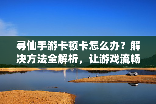 寻仙手游卡顿卡怎么办?解决方法全解析,让游戏流畅无压力! 寻仙手游卡顿卡怎么办?解决方法全解析,让游戏流畅无压力!