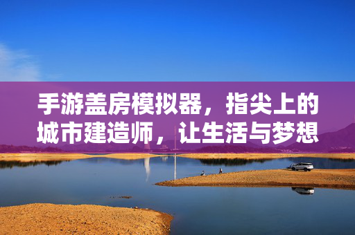 手游盖房模拟器,指尖上的城市建造师,让生活与梦想在虚拟空间里落地生根 手游盖房模拟器,指尖上的城市建造师,让生活与梦想在虚拟空间里落地生根
