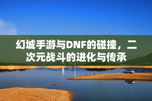 幻城手游与DNF的碰撞,二次元战斗的进化与传承 幻城手游与DNF的碰撞,二次元战斗的进化与传承
