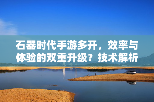 石器时代手游多开,效率与体验的双重升级?技术解析与实用指南 石器时代手游多开,效率与体验的双重升级?技术解析与实用指南