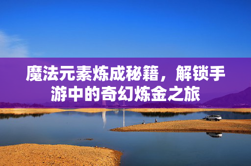 魔法元素炼成秘籍,解锁手游中的奇幻炼金之旅 魔法元素炼成秘籍,解锁手游中的奇幻炼金之旅