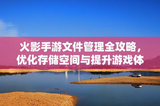 火影手游文件管理全攻略,优化存储空间与提升游戏体验的关键步骤 火影手游文件管理全攻略,优化存储空间与提升游戏体验的关键步骤