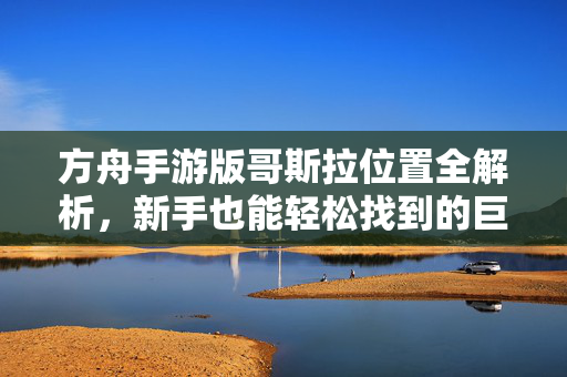 方舟手游版哥斯拉位置全解析,新手也能轻松找到的巨兽攻略 方舟手游版哥斯拉位置全解析,新手也能轻松找到的巨兽攻略