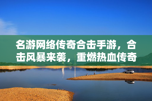 名游网络传奇合击手游,合击风暴来袭,重燃热血传奇,开启全民制霸新篇章 名游网络传奇合击手游,合击风暴来袭,重燃热血传奇,开启全民制霸新篇章