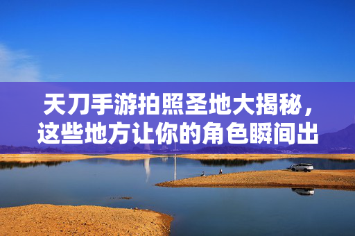 天刀手游拍照圣地大揭秘，这些地方让你的角色瞬间出片！