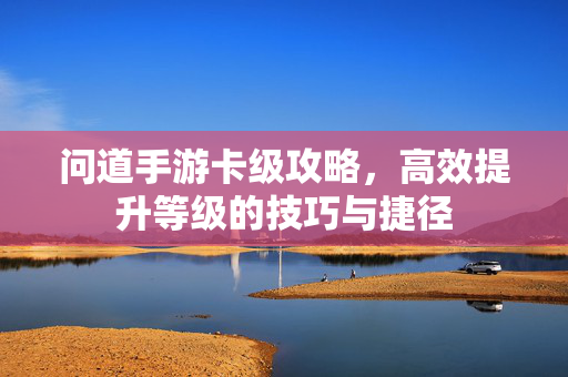 问道手游卡级攻略,高效提升等级的技巧与捷径 问道手游卡级攻略,高效提升等级的技巧与捷径