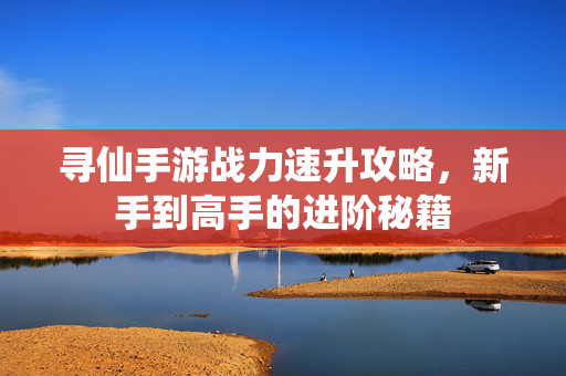 寻仙手游战力速升攻略,新手到高手的进阶秘籍 寻仙手游战力速升攻略,新手到高手的进阶秘籍