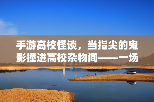 手游高校怪谈,当指尖的鬼影撞进高校杂物间——一场现实与虚拟的阴森对峙 手游高校怪谈,当指尖的鬼影撞进高校杂物间——一场现实与虚拟的阴森对峙