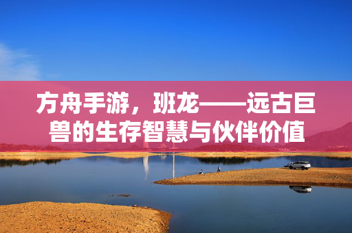 方舟手游,班龙——远古巨兽的生存智慧与伙伴价值 方舟手游,班龙——远古巨兽的生存智慧与伙伴价值