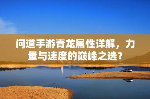 问道手游青龙属性详解,力量与速度的巅峰之选? 问道手游青龙属性详解,力量与速度的巅峰之选?